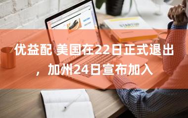 优益配 美国在22日正式退出，加州24日宣布加入