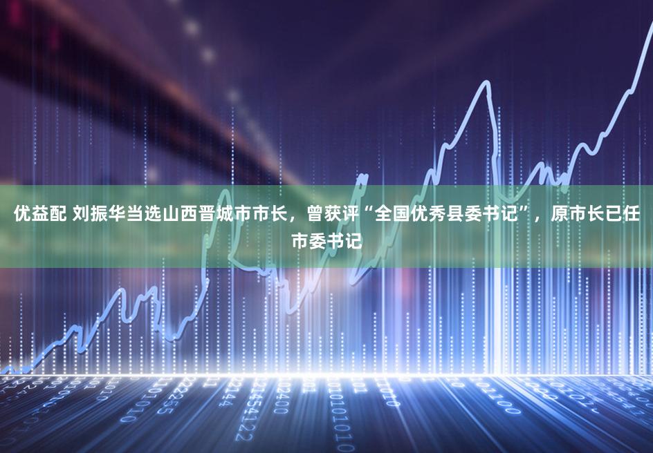 优益配 刘振华当选山西晋城市市长，曾获评“全国优秀县委书记”，原市长已任市委书记