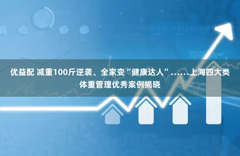 优益配 减重100斤逆袭、全家变“健康达人”……上海四大类体重管理优秀案例揭晓