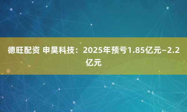 德旺配资 申昊科技：2025年预亏1.85亿元—2.2亿元
