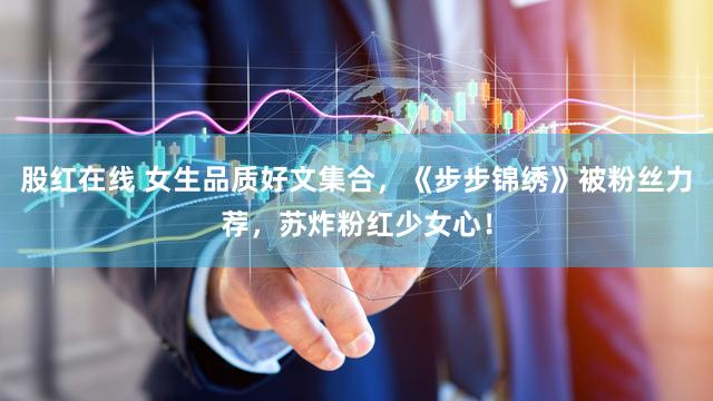 股红在线 女生品质好文集合，《步步锦绣》被粉丝力荐，苏炸粉红少女心！