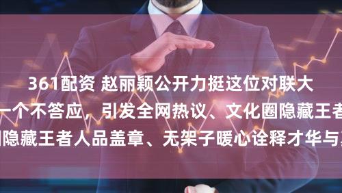 361配资 赵丽颖公开力挺这位对联大神，谁敢怼他她第一个不答应，引发全网热议、文化圈隐藏王者人品盖章、无架子暖心诠释才华与真诚完美结合
