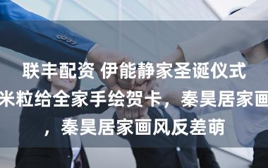 联丰配资 伊能静家圣诞仪式感拉满！米粒给全家手绘贺卡，秦昊居家画风反差萌