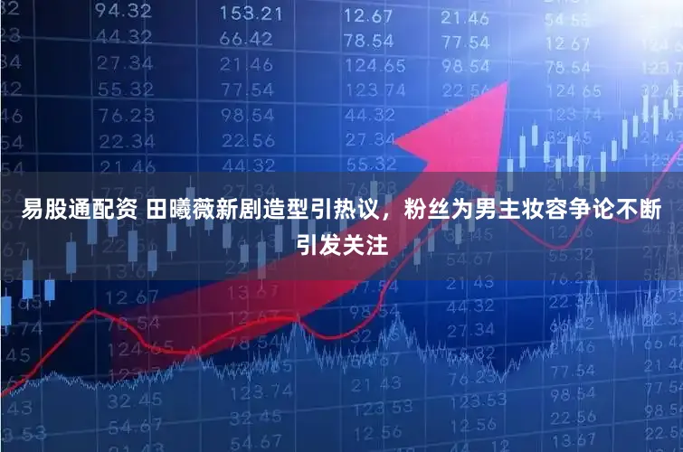 易股通配资 田曦薇新剧造型引热议，粉丝为男主妆容争论不断引发关注