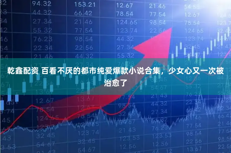 乾鑫配资 百看不厌的都市纯爱爆款小说合集，少女心又一次被治愈了