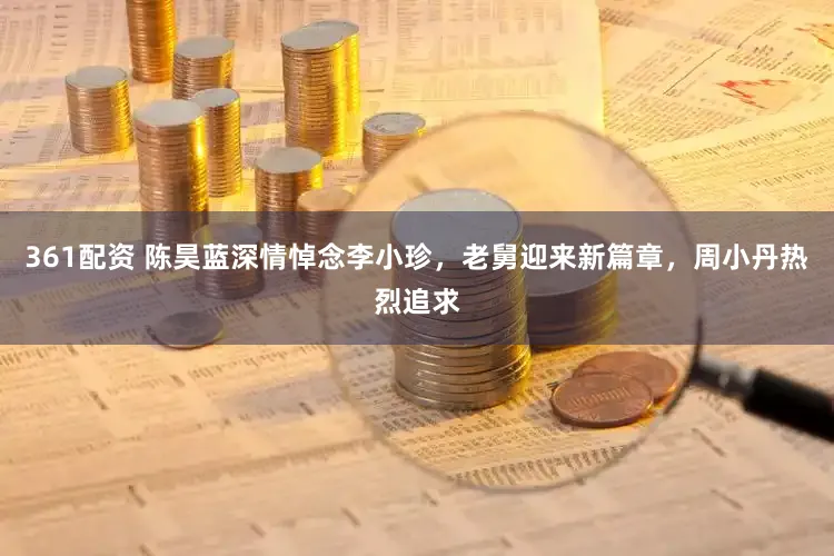 361配资 陈昊蓝深情悼念李小珍，老舅迎来新篇章，周小丹热烈追求