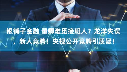 银铺子金融 董卿难觅接班人？龙洋失误，新人竞聘！央视公开竞聘引质疑！