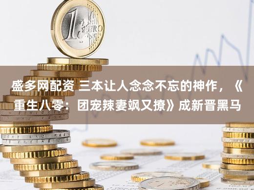 盛多网配资 三本让人念念不忘的神作，《重生八零：团宠辣妻飒又撩》成新晋黑马
