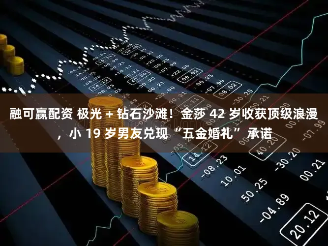 融可赢配资 极光 + 钻石沙滩!金莎 42 岁收获顶级浪漫,小 19 岁男友兑现 “五金婚礼” 承诺