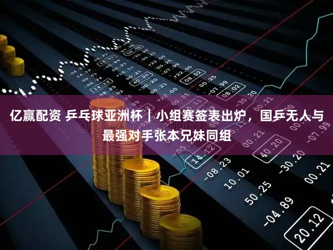 亿赢配资 乒乓球亚洲杯｜小组赛签表出炉，国乒无人与最强对手张本兄妹同组