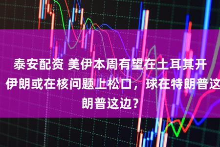 泰安配资 美伊本周有望在土耳其开谈，伊朗或在核问题上松口，球在特朗普这边？