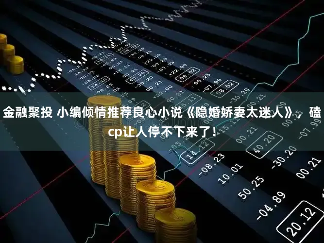 金融聚投 小编倾情推荐良心小说《隐婚娇妻太迷人》，磕cp让人停不下来了！