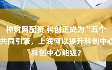 神财网配资 科创正成为“五个中心”共同引擎，上海何以提升科创中心能级？
