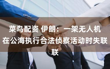 菜鸟配资 伊朗：一架无人机在公海执行合法侦察活动时失联