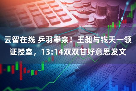 云智在线 乒羽攀亲！王昶与钱天一领证授室，13:14双双甘好意思发文