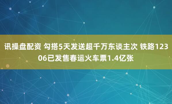 讯操盘配资 勾搭5天发送超千万东谈主次 铁路12306已发售春运火车票1.4亿张