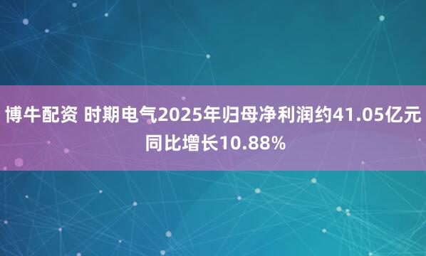 博牛配资 时期电气2025年归母净利润约41.05亿元 同比增长10.88%