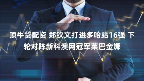 顶牛贷配资 郑钦文打进多哈站16强 下轮对阵新科澳网冠军莱巴金娜