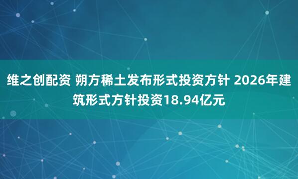 维之创配资 朔方稀土发布形式投资方针 2026年建筑形式方针投资18.94亿元