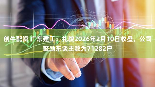 创牛配资 广东建工：礼貌2026年2月10日收盘，公司鼓励东谈主数为71282户