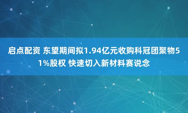 启点配资 东望期间拟1.94亿元收购科冠团聚物51%股权 快速切入新材料赛说念