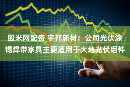 股米网配资 宇邦新材：公司光伏涂锡焊带家具主要适用于大地光伏组件