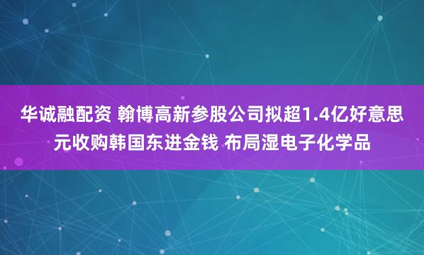 华诚融配资 翰博高新参股公司拟超1.4亿好意思元收购韩国东进金钱 布局湿电子化学品