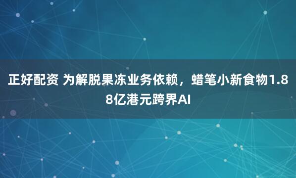 正好配资 为解脱果冻业务依赖，蜡笔小新食物1.88亿港元跨界AI