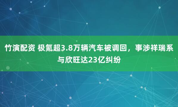 竹演配资 极氪超3.8万辆汽车被调回，事涉祥瑞系与欣旺达23亿纠纷