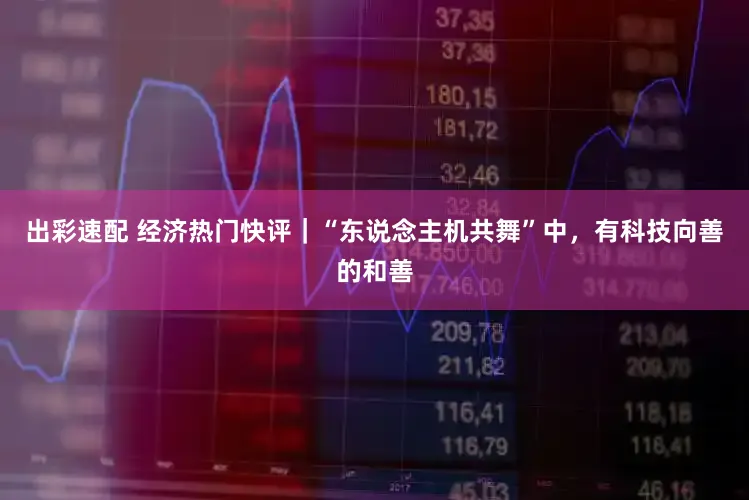 出彩速配 经济热门快评｜“东说念主机共舞”中，有科技向善的和善