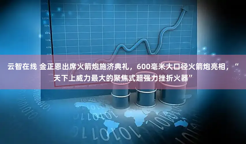 云智在线 金正恩出席火箭炮施济典礼，600毫米大口径火箭炮亮相，“天下上威力最大的聚焦式超强力挫折火器”