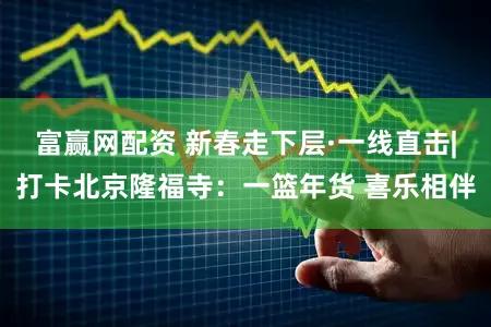 富赢网配资 新春走下层·一线直击|打卡北京隆福寺：一篮年货 喜乐相伴