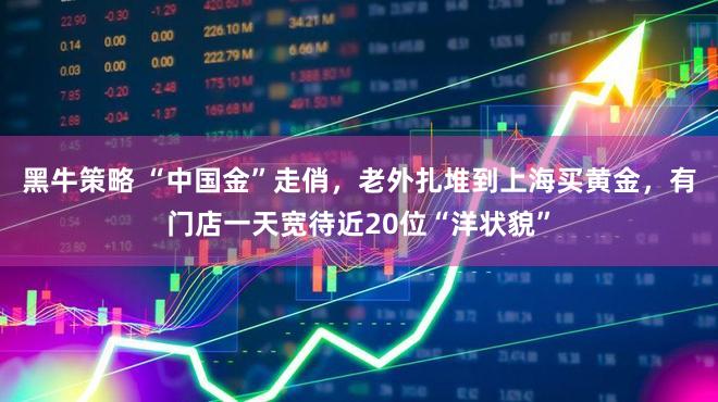 黑牛策略 “中国金”走俏，老外扎堆到上海买黄金，有门店一天宽待近20位“洋状貌”