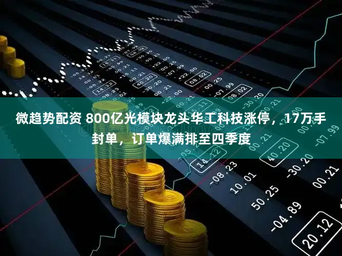 微趋势配资 800亿光模块龙头华工科技涨停，17万手封单，订单爆满排至四季度