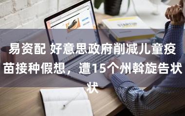 易资配 好意思政府削减儿童疫苗接种假想，遭15个州斡旋告状