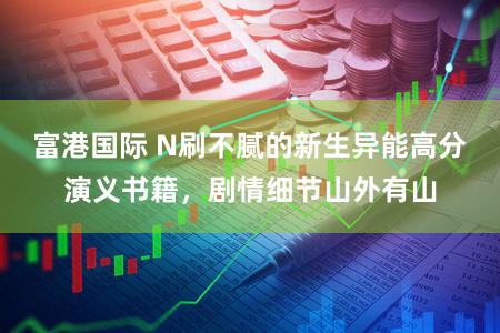 富港国际 N刷不腻的新生异能高分演义书籍，剧情细节山外有山