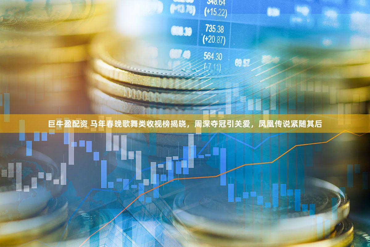 巨牛盈配资 马年春晚歌舞类收视榜揭晓，周深夺冠引关爱，凤凰传说紧随其后