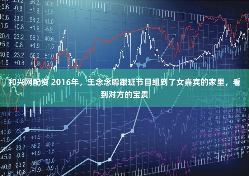 和兴网配资 2016年，王念念聪跟班节目组到了女嘉宾的家里，看到对方的宝贵