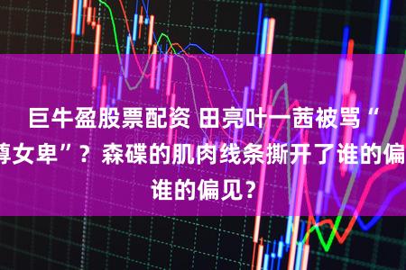 巨牛盈股票配资 田亮叶一茜被骂“男尊女卑”?森碟的肌肉线条撕开了谁的偏见?