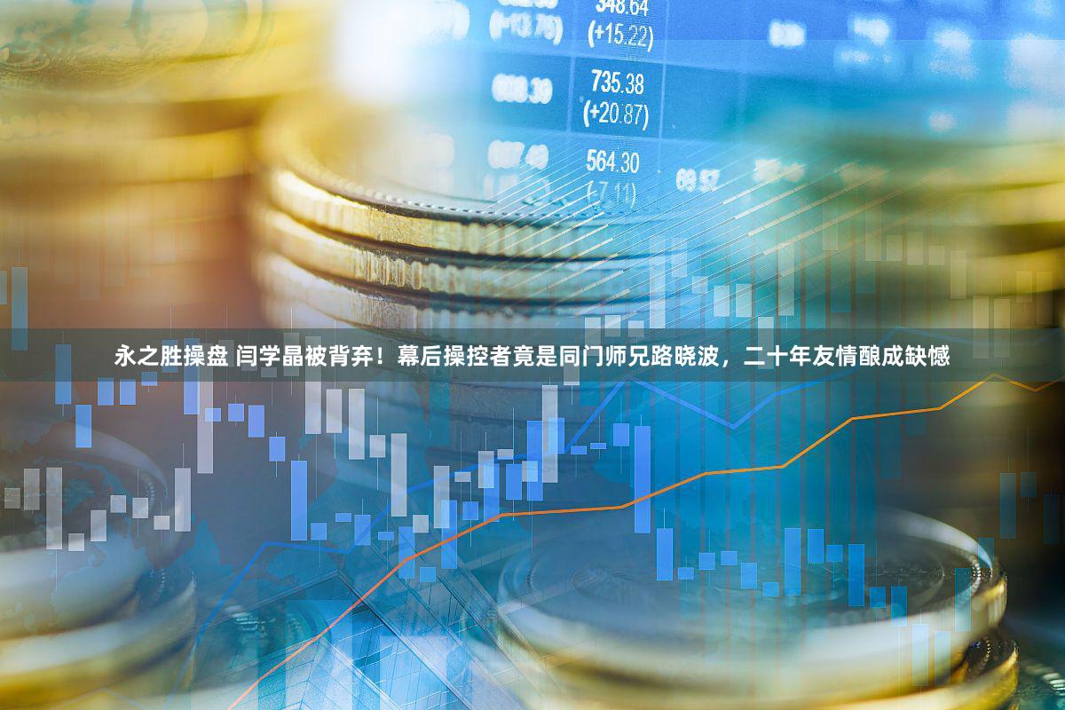 永之胜操盘 闫学晶被背弃！幕后操控者竟是同门师兄路晓波，二十年友情酿成缺憾