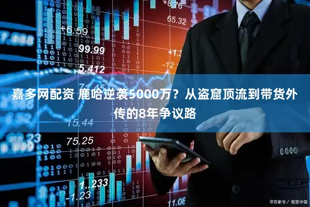 嘉多网配资 鹿哈逆袭5000万？从盗窟顶流到带货外传的8年争议路