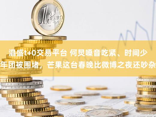 淐盛t+0交易平台 何炅嗓音吃紧、时间少年团被围堵，芒果这台春晚比微博之夜还吵杂