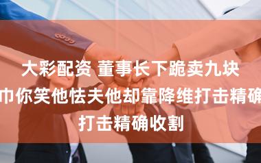 大彩配资 董事长下跪卖九块九纸巾你笑他怯夫他却靠降维打击精确收割
