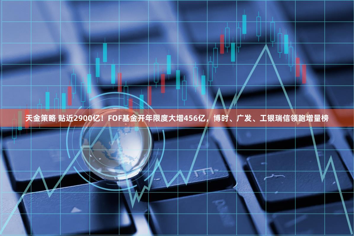 天金策略 贴近2900亿！FOF基金开年限度大增456亿，博时、广发、工银瑞信领跑增量榜