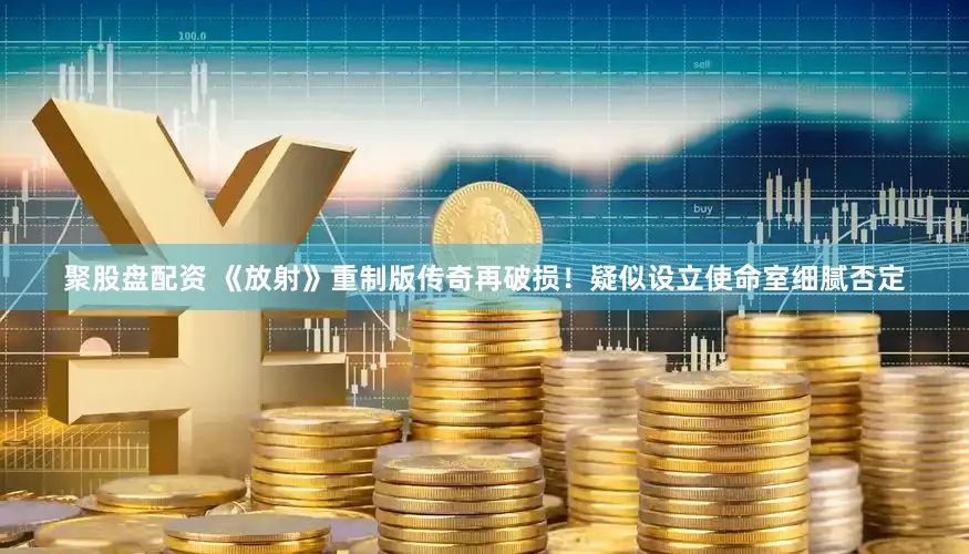 聚股盘配资 《放射》重制版传奇再破损！疑似设立使命室细腻否定