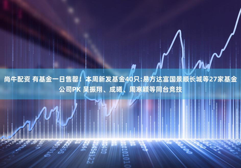 尚牛配资 有基金一日售罄！本周新发基金40只:易方达富国景顺长城等27家基金公司PK 吴振翔、成曦、周寒颖等同台竞技