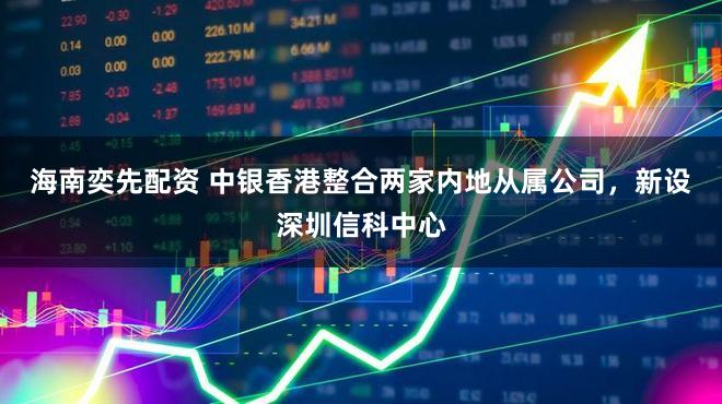 海南奕先配资 中银香港整合两家内地从属公司，新设深圳信科中心