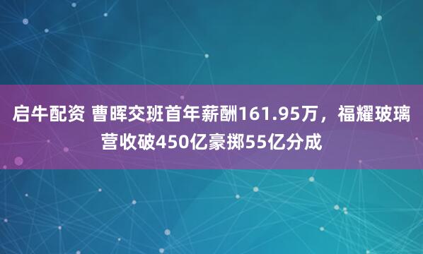 启牛配资 曹晖交班首年薪酬161.95万，福耀玻璃营收破450亿豪掷55亿分成