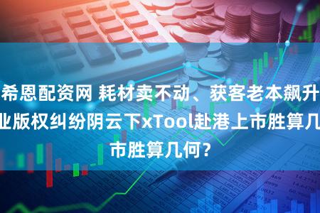 希恩配资网 耗材卖不动、获客老本飙升 行业版权纠纷阴云下xTool赴港上市胜算几何？