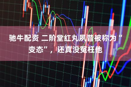 驰牛配资 二阶堂红丸夙昔被称为“变态”，还真没冤枉他